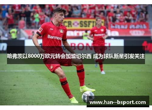 哈弗茨以8000万欧元转会加盟切尔西 成为球队新星引发关注