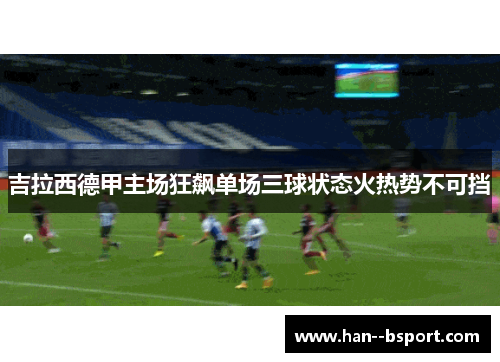 吉拉西德甲主场狂飙单场三球状态火热势不可挡 吉拉西德甲主场狂飙单场三球状态火热势不可挡