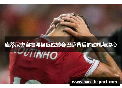 库蒂尼奥自掏腰包促成转会巴萨背后的动机与决心