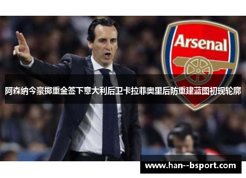 阿森纳今豪掷重金签下意大利后卫卡拉菲奥里后防重建蓝图初现轮廓