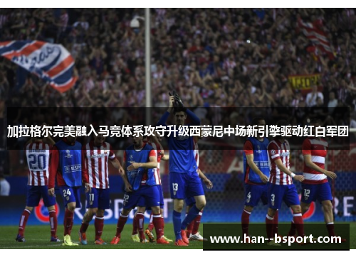 加拉格尔完美融入马竞体系攻守升级西蒙尼中场新引擎驱动红白军团 加拉格尔完美融入马竞体系攻守升级西蒙尼中场新引擎驱动红白军团