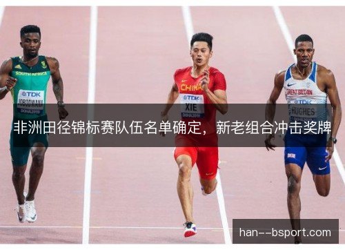 非洲田径锦标赛队伍名单确定,新老组合冲击奖牌 非洲田径锦标赛队伍名单确定,新老组合冲击奖牌
