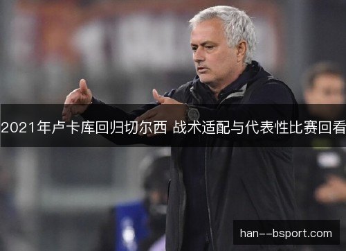 2021年卢卡库回归切尔西 战术适配与代表性比赛回看