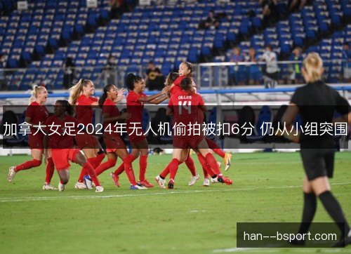 加拿大女足2024年无人机偷拍被扣6分 仍从小组突围